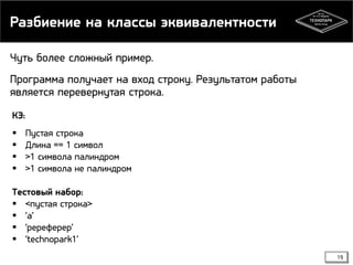 Разбиение на классы эквивалентности
Чуть более сложный пример.
Программа получает на вход строку. Результатом работы
является перевернутая строка.
КЭ:





Пустая строка
Длина == 1 символ
>1 символа палиндром
>1 символа не палиндром

Тестовый набор:
 <пустая строка>
 ‘а’
 ‘ререферер’
 ‘technopark1’
19

 