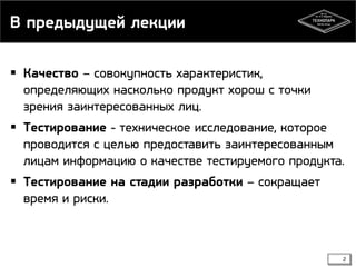 В предыдущей лекции
 Качество – совокупность характеристик,
определяющих насколько продукт хорош с точки
зрения заинтересованных лиц.
 Тестирование - техническое исследование, которое
проводится с целью предоставить заинтересованным
лицам информацию о качестве тестируемого продукта.
 Тестирование на стадии разработки – сокращает
время и риски.

2

 