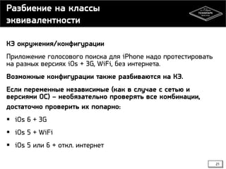 Разбиение на классы
эквивалентности
КЭ окружения/конфигурации
Приложение голосового поиска для iPhone надо протестировать
на разных версиях iOs + 3G, WiFi, без интернета.
Возможные конфигурации также разбиваются на КЭ.
Если переменные независимые (как в случае с сетью и
версиями ОС) – необязательно проверять все комбинации,
достаточно проверить их попарно:
 iOs 6 + 3G
 iOs 5 + WiFi
 iOs 5 или 6 + откл. интернет
21

 