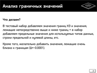 Анализ граничных значений
Что делаем?
В тестовый набор добавляем значения границ КЭ и значения,
лежащие непосредственно выше и ниже границ + в набор
добавляем предельные значения для используемых типов данных,
строки предельной и нулевой длины, етс.
Кроме того, желательно добавить значения, лежащие очень
близко к границам (∆=~0.0001).

22

 
