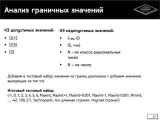 Анализ граничных значений
КЭ допустимых значений:

КЭ недопустимых значений:

 [0;1]
 [2;5)



(-∞, 0)



(5, +∞)

 [5]



N - из класса рациональных
чисел



N – не число

Добавим в тестовый набор значения из границ диапазона + добавим значения,
выходящие за тип int.
Итоговый тестовый набор:
(-1, 0, 1, 2, 3, 4, 5, 6, MaxInt, MaxInt+1, MaxInt+0.001, MaxInt-1, MaxInt-0.001, MinInt,
…, -42, 100, 2.7, ‘technopark’, <оч длинная строка>, <пустая строка>)

23

 