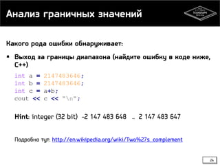Анализ граничных значений
Какого рода ошибки обнаруживает:
 Выход за границы диапазона (найдите ошибку в коде ниже,
С++)

Hint: integer (32 bit) -2 147 483 648 .. 2 147 483 647
Подробно тут: http://en.wikipedia.org/wiki/Two%27s_complement
24

 