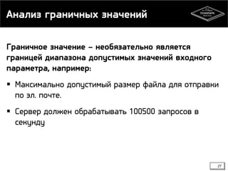 Анализ граничных значений
Граничное значение – необязательно является
границей диапазона допустимых значений входного
параметра, например:
 Максимально допустимый размер файла для отправки
по эл. почте.
 Сервер должен обрабатывать 100500 запросов в
секунду

27

 
