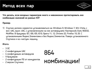 Метод всех пар
Что делать, если входных параметров много и невозможно протестировать все
комбинации значений из разных КЭ?
Пример:
1) Спутник должен корректно устанавливаться на: Windows 8, Windows 7, Win Vista, с
вкл. UAC, выкл. UAC, с установленными на них антивирусами: Касперский, Eset, NOD32,
McAffee. В браузеры IE7, IE8, IE9, IE10, Opera 11, 12, Chrome 22, Firefox 19, 20. С
установленными Яндекс.Элементами и без Яндекс.Элементов. Поверх установленного
Спутника и на «чистую» машину.
Итого:
-

3
2
4
9
2
2

ОС
конфигурации UAC
конфигурации антивирусов
браузеров
конфигурации ПО от конкурентов
версии Спутника

864
комбинации!
28

 