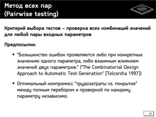 Метод всех пар
(Pairwise testing)
Критерий выбора тестов – проверка всех комбинаций значений
для любой пары входных параметров
Предпосылки:
 “Большинство ошибок проявляются либо при конкретных
значениях одного параметра, либо взаимным влиянием
значений двух параметров.” ("The Combinatorial Design
Approach to Automatic Test Generation" [Telcordia 1997])
 Оптимальный компромисс “трудозатраты vs. покрытие”
между полным перебором и проверкой по каждому
параметру независимо.

29

 