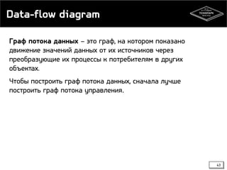 Data-flow diagram
Граф потока данных – это граф, на котором показано
движение значений данных от их источников через
преобразующие их процессы к потребителям в других
объектах.
Чтобы построить граф потока данных, сначала лучше
построить граф потока управления.

43

 