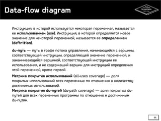 Data-flow diagram
Инструкция, в которой используется некоторая переменная, называется
ее использованием (use). Инструкция, в которой определяется новое
значение для некоторой переменной, называется ее определением
(definition).
du-путь — путь в графе потока управления, начинающийся с вершины,
соответствующей инструкции, определяющей значение переменной, и
заканчивающийся вершиной, соответствующей инструкции ее
использования, и не содержащий вершин для инструкций определения
этой переменной, кроме первой.
Метрика покрытия использований (all-uses coverage) — доля
покрытых использований всех переменных по отношению к количеству
достижимых использований.
Метрика покрытия du-путей (du-path coverage) — доля покрытых duпутей для всех переменных программы по отношению к достижимым
du-путям.

44

 