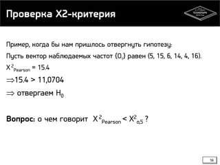 Проверка X2-критерия
Пример, когда бы нам пришлось отвергнуть гипотезу:
Пусть вектор наблюдаемых частот {Oi} равен (5, 15, 6, 14, 4, 16).
X 2Pearson = 15.4

⇒15.4 > 11,0704
⇒ отвергаем H0
Вопрос: о чем говорит X 2Pearson < X2α,5 ?

56

 