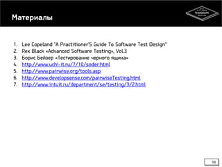 Материалы
1.
2.
3.
4.
5.
6.
7.

Lee Copeland "A Practitioner'S Guide To Software Test Design“
Rex Black «Advanced Software Testing», Vol.3
Борис Бейзер «Тестирование черного ящика»
http://www.uchi-it.ru/7/10/soder.html
http://www.pairwise.org/tools.asp
http://www.developsense.com/pairwiseTesting.html
http://www.intuit.ru/department/se/testing/3/2.html

59

 