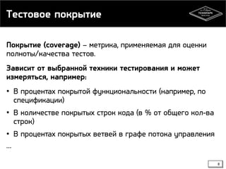 Тестовое покрытие
Покрытие (coverage) – метрика, применяемая для оценки
полноты/качества тестов.
Зависит от выбранной техники тестирования и может
измеряться, например:
• В процентах покрытой функциональности (например, по
спецификации)
• В количестве покрытых строк кода (в % от общего кол-ва
строк)
• В процентах покрытых ветвей в графе потока управления
…
8

 