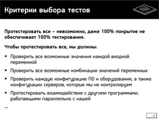 Критерии выбора тестов
Протестировать все – невозможно, даже 100% покрытие не
обеспечивает 100% тестирования.
Чтобы протестировать все, мы должны:
 Проверить все возможные значения каждой входной
переменной
 Проверить все возможные комбинации значений переменных
 Проверить каждую конфигурацию ПО и оборудования, а также
конфигурации серверов, которые мы не контролируем
 Протестировать взаимодействие с другими программами,
работающими параллельно с нашей
…
9

 