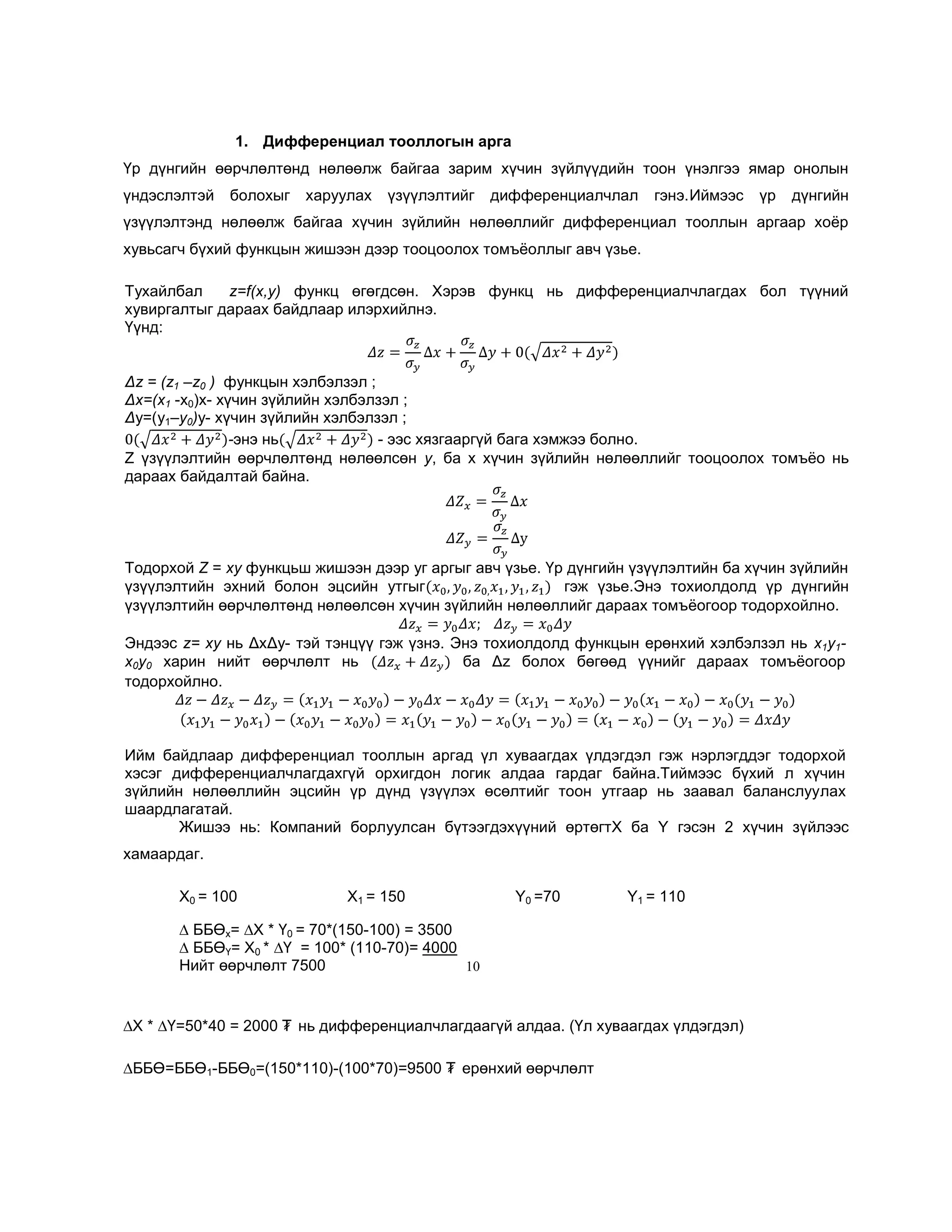 1. Дифференциал тооллогын арга
Үр дүнгийн өөрчлөлтөнд нөлөөлж байгаа зарим хүчин зүйлүүдийн тоон үнэлгээ ямар онолын
үндэслэлтэй

болохыг

харуулах

үзүүлэлтийг

дифференциалчлал

гэнэ.Иймээс

үр

дүнгийн

үзүүлэлтэнд нөлөөлж байгаа хүчин зүйлийн нөлөөллийг дифференциал тооллын аргаар хоѐр
хувьсагч бүхий функцын жишээн дээр тооцоолох томъѐоллыг авч үзье.
Тухайлбал
z=f(х,у) функц өгөгдсөн. Хэрэв функц нь дифференциалчлагдах бол түүний
хувиргалтыг дараах байдлаар илэрхийлнэ.
Үүнд:
Δz = (z1 –z0 ) функцын хэлбэлзэл ;
Δх=(х1 -x0)x- хүчин зүйлийн хэлбэлзэл ;
Δу=(у1–у0)у- хүчин зүйлийн хэлбэлзэл ;
-энэ нь
- ээс хязгааргүй бага хэмжээ болно.
Z үзүүлэлтийн өөрчлөлтөнд нөлөөлсөн у, ба х хүчин зүйлийн нөлөөллийг тооцоолох томъѐо нь
дараах байдалтай байна.

Тодорхой Z = ху функцьш жишээн дээр уг аргыг авч үзье. Үр дүнгийн үзүүлэлтийн ба хүчин зүйлийн
үзүүлэлтийн эхний болон эцсийн утгыг
гэж үзье.Энэ тохиолдолд үр дүнгийн
үзүүлэлтийн өөрчлөлтөнд нөлөөлсөн хүчин зүйлийн нөлөөллийг дараах томъѐогоор тодорхойлно.
Эндээс z= ху нь ΔхΔу- тэй тэнцүү гэж үзнэ. Энэ тохиолдолд функцын ерөнхий хэлбэлзэл нь x1y1x0y0 харин нийт өөрчлөлт нь
ба Δz болох бөгөөд үүнийг дараах томъѐогоор
тодорхойлно.

Ийм байдлаар дифференциал тооллын аргад үл хуваагдах үлдэгдэл гэж нэрлэгддэг тодорхой
хэсэг дифференциалчлагдахгүй орхигдон логик алдаа гардаг байна.Тиймээс бүхий л хүчин
зүйлийн нөлөөллийн эцсийн үр дүнд үзүүлэх өсөлтийг тоон утгаар нь заавал баланслуулах
шаардлагатай.
Жишээ нь: Компаний борлуулсан бүтээгдэхүүний өртөгтХ ба Y гэсэн 2 хүчин зүйлээс
хамаардаг.
X0 = 100

X1 = 150

Y0 =70

Y1 = 110

∆ ББӨх= ∆Х * Ү0 = 70*(150-100) = 3500
∆ ББӨҮ= Х0 * ∆Ү = 100* (110-70)= 4000
Нийт өөрчлөлт 7500
10

∆Х * ∆Ү=50*40 = 2000 ₮ нь дифференциалчлагдаагүй алдаа. (Үл хуваагдах үлдэгдэл)
∆ББӨ=ББӨ1-ББӨ0=(150*110)-(100*70)=9500 ₮ ерөнхий өөрчлөлт

 