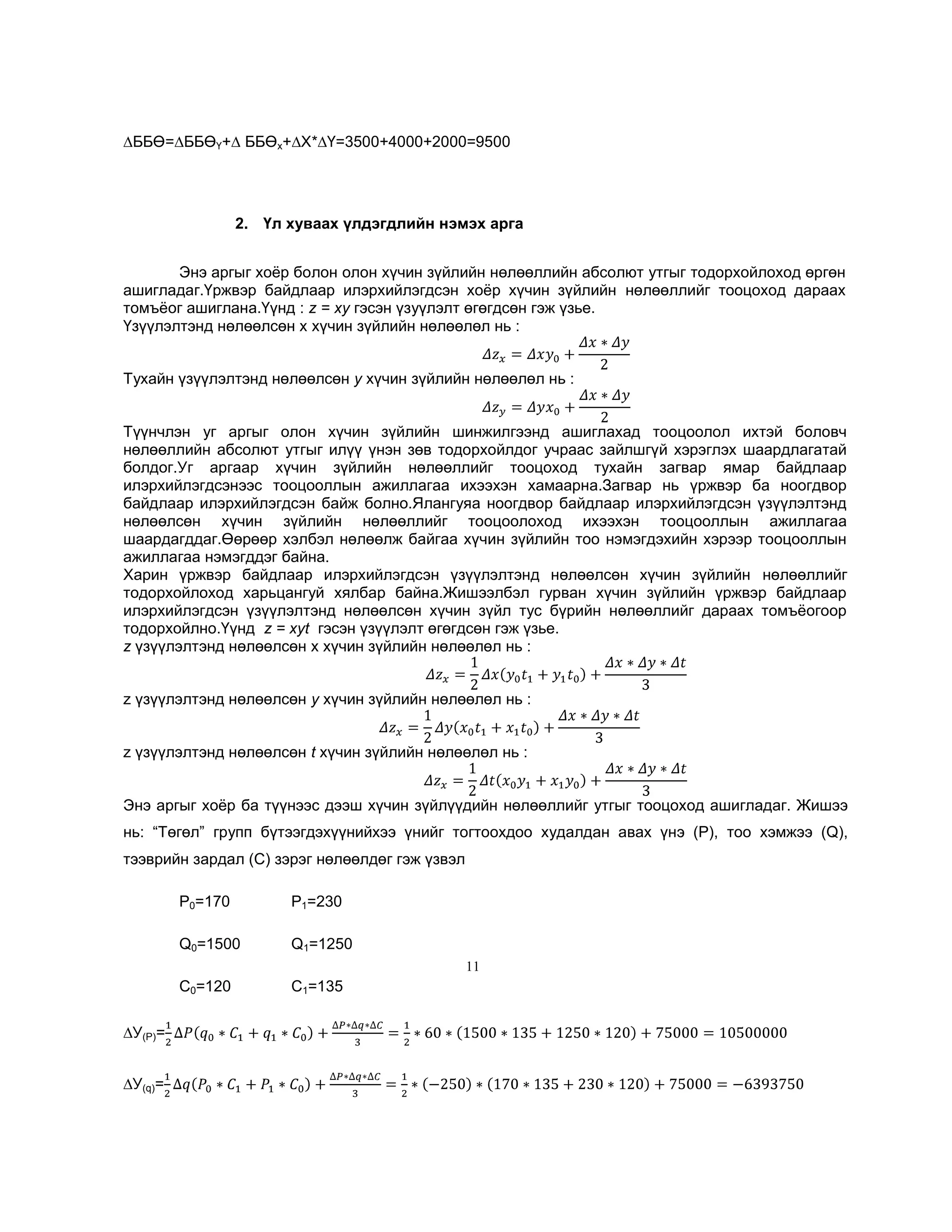 ∆ББӨ=∆ББӨҮ+∆ ББӨх+∆Х*∆Ү=3500+4000+2000=9500

2. Үл хуваах үлдэгдлийн нэмэх арга
Энэ аргыг хоѐр болон олон хүчин зүйлийн нөлөөллийн абсолют утгыг тодорхойлоход өргөн
ашигладаг.Үржвэр байдлаар илэрхийлэгдсэн хоѐр хүчин зүйлийн нөлөөллийг тооцоход дараах
томъѐог ашиглана.Үүнд : z = ху гэсэн үзуүлэлт өгөгдсөн гэж үзье.
Үзүүлэлтэнд нөлөөлсөн х хүчин зүйлийн нөлөөлөл нь :
Тухайн үзүүлэлтэнд нөлөөлсөн у хүчин зүйлийн нөлөөлөл нь :
Түүнчлэн уг аргыг олон хүчин зүйлийн шинжилгээнд ашиглахад тооцоолол ихтэй боловч
нөлөөллийн абсолют утгыг илүү үнэн зөв тодорхойлдог учраас зайлшгүй хэрэглэх шаардлагатай
болдог.Уг аргаар хүчин зүйлийн нөлөөллийг тооцоход тухайн загвар ямар байдлаар
илэрхийлэгдсэнээс тооцооллын ажиллагаа ихээхэн хамаарна.Загвар нь үржвэр ба ноогдвор
байдлаар илэрхийлэгдсэн байж болно.Ялангуяа ноогдвор байдлаар илэрхийлэгдсэн үзүүлэлтэнд
нөлөөлсөн хүчин зүйлийн нөлөөллийг тооцоолоход ихээхэн тооцооллын ажиллагаа
шаардагддаг.Өөрөөр хэлбэл нөлөөлж байгаа хүчин зүйлийн тоо нэмэгдэхийн хэрээр тооцооллын
ажиллагаа нэмэгддэг байна.
Харин үржвэр байдлаар илэрхийлэгдсэн үзүүлэлтэнд нөлөөлсөн хүчин зүйлийн нөлөөллийг
тодорхойлоход харьцангуй хялбар байна.Жишээлбэл гурван хүчин зүйлийн үржвэр байдлаар
илэрхийлэгдсэн үзүүлэлтэнд нөлөөлсөн хүчин зүйл тус бүрийн нөлөөллийг дараах томъѐогоор
тодорхойлно.Үүнд z = хуt гэсэн үзүүлэлт өгөгдсөн гэж үзье.
z үзүүлэлтэнд нөлөөлсөн х хүчин зүйлийн нөлөөлөл нь :
z үзүүлэлтэнд нөлөөлсөн у хүчин зүйлийн нөлөөлөл нь :
z үзүүлэлтэнд нөлөөлсөн t хүчин зүйлийн нөлөөлөл нь :
Энэ аргыг хоѐр ба түүнээс дээш хүчин зүйлүүдийн нөлөөллийг утгыг тооцоход ашигладаг. Жишээ
нь: ―Төгөл‖ групп бүтээгдэхүүнийхээ үнийг тогтоохдоо худалдан авах үнэ (P), тоо хэмжээ (Q),
тээврийн зардал (C) зэрэг нөлөөлдөг гэж үзвэл
P0=170

P1=230

Q0=1500

Q1=1250

C0=120

C1=135

11

∆У(P)=
∆У(q)=

 