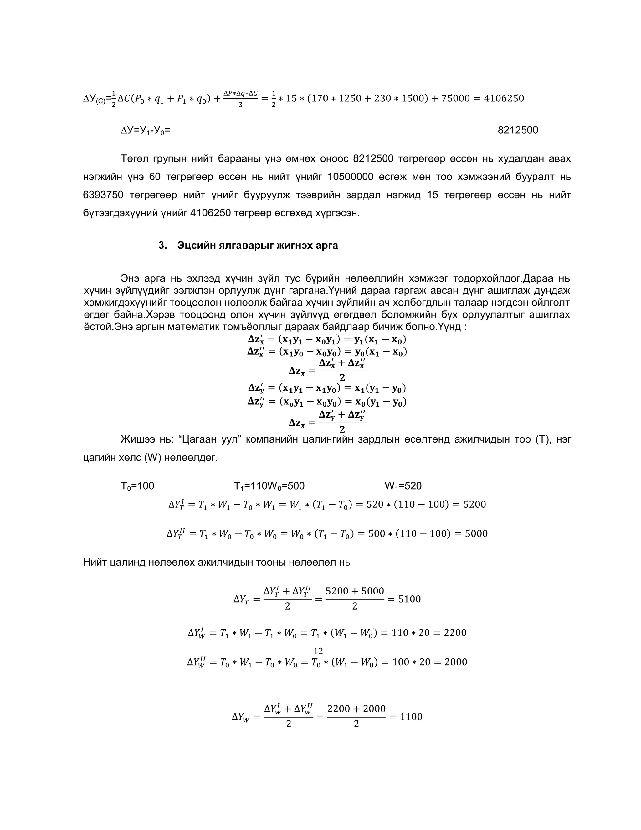 ∆У(C)=
∆У=У1-У0=

8212500

Төгөл групын нийт барааны үнэ өмнөх оноос 8212500 төгрөгөөр өссөн нь худалдан авах
нэгжийн үнэ 60 төгрөгөөр өссөн нь нийт үнийг 10500000 өсгөж мөн тоо хэмжээний бууралт нь
6393750 төгрөгөөр нийт үнийг бууруулж тээврийн зардал нэгжид 15 төгрөгөөр өссөн нь нийт
бүтээгдэхүүний үнийг 4106250 төгрөөр өсгөхөд хүргэсэн.
3. Эцсийн ялгаварыг жигнэх арга
Энэ арга нь эхлээд хүчин зүйл тус бүрийн нөлөөллийн хэмжээг тодорхойлдог.Дараа нь
хүчин зүйлүүдийг ээлжлэн орлуулж дүнг гаргана.Үүний дараа гаргаж авсан дүнг ашиглаж дундаж
хэмжигдэхүүнийг тооцоолон нөлөөлж байгаа хүчин зүйлийн ач холбогдлын талаар нэгдсэн ойлголт
өгдөг байна.Хэрэв тооцоонд олон хүчин зүйлүүд өгөгдвөл боломжийн бүх орлуулалтыг ашиглах
ѐстой.Энэ аргын математик томъѐоллыг дараах байдлаар бичиж болно.Үүнд :

Жишээ нь: ―Цагаан уул‖ компанийн цалингийн зардлын өсөлтөнд ажилчидын тоо (T), нэг
цагийн хөлс (W) нөлөөлдөг.
T0=100

T1=110W 0=500

W 1=520

Нийт цалинд нөлөөлөх ажилчидын тооны нөлөөлөл нь

12

 