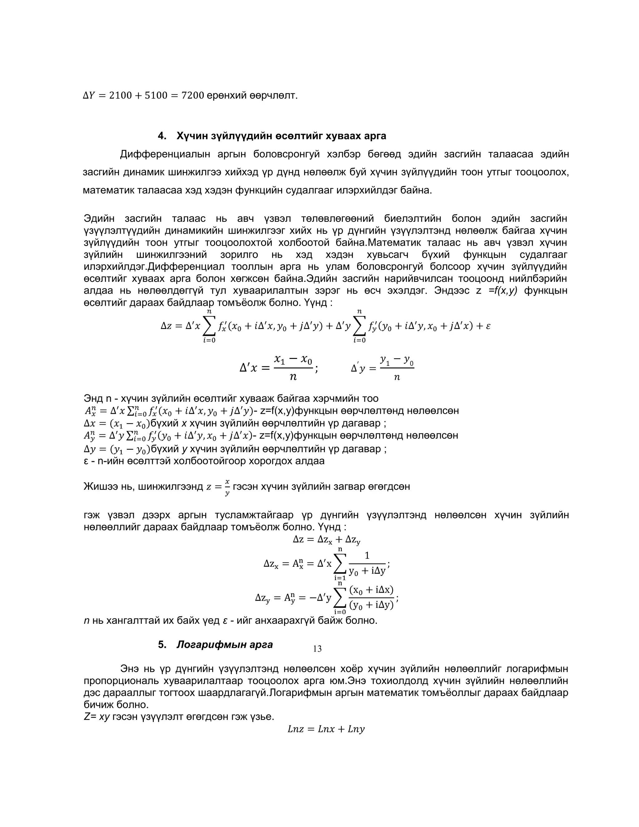 ерөнхий өөрчлөлт.

4. Хүчин зүйлүүдийн өсөлтийг хуваах арга
Дифференциалын аргын боловсронгуй хэлбэр бөгөөд эдийн засгийн талаасаа эдийн
засгийн динамик шинжилгээ хийхэд үр дүнд нөлөөлж буй хүчин зүйлүүдийн тоон утгыг тооцоолох,
математик талаасаа хэд хэдэн функцийн судалгааг илэрхийлдэг байна.
Эдийн засгийн талаас нь авч үзвэл төлөвлөгөөний биелэлтийн болон эдийн засгийн
үзүүлэлтүүдийн динамикийн шинжилгээг хийх нь үр дүнгийн үзүүлэлтэнд нөлөөлж байгаа хүчин
зүйлүүдийн тоон утгыг тооцоолохтой холбоотой байна.Математик талаас нь авч үзвэл хүчин
зүйлийн шинжилгээний зорилго нь хэд хэдэн хувьсагч бүхий функцын судалгааг
илэрхийлдэг.Дифференциал тооллын арга нь улам боловсронгуй болсоор хүчин зүйлүүдийн
өсөлтийг хуваах арга болон хөгжсөн байна.Эдийн засгийн нарийвчилсан тооцоонд нийлбэрийн
алдаа нь нөлөөлдөггүй тул хуваарилалтын зэрэг нь өсч эхэлдэг. Эндээс z =f(х,у) функцын
өсөлтийг дараах байдлаар томъѐолж болно. Үүнд :

Энд n - хүчин зүйлийн өсөлтийг хувааж байгаа хэрчмийн тоо
- z=f(х,у)функцын өөрчлөлтөнд нөлөөлсөн
бүхий х хүчин зүйлийн өөрчлөлтийн үр дагавар ;
- z=f(х,у)функцын өөрчлөлтөнд нөлөөлсөн
бүхий у хүчин зүйлийн өөрчлөлтийн үр дагавар ;
ε - n-ийн өсөлттэй холбоотойгоор хорогдох алдаа
Жишээ нь, шинжилгээнд

гэсэн хүчин зүйлийн загвар өгөгдсөн

гэж үзвэл дээрх аргын тусламжтайгаар үр дүнгийн үзүүлэлтэнд нөлөөлсөн хүчин зүйлийн
нөлөөллийг дараах байдлаар томъѐолж болно. Үүнд :

n нь хангалттай их байх үед ε - ийг анхаарахгүй байж болно.
5. Логарифмын арга

13

Энэ нь үр дүнгийн үзүүлэлтэнд нөлөөлсөн хоѐр хүчин зүйлийн нөлөөллийг логарифмын
пропорциональ хуваарилалтаар тооцоолох арга юм.Энэ тохиолдолд хүчин зүйлийн нөлөөллийн
дэс дарааллыг тогтоох шаардлагагүй.Логарифмын аргын математик томъѐоллыг дараах байдлаар
бичиж болно.
Z= ху гэсэн үзүүлэлт өгөгдсөн гэж үзье.

 