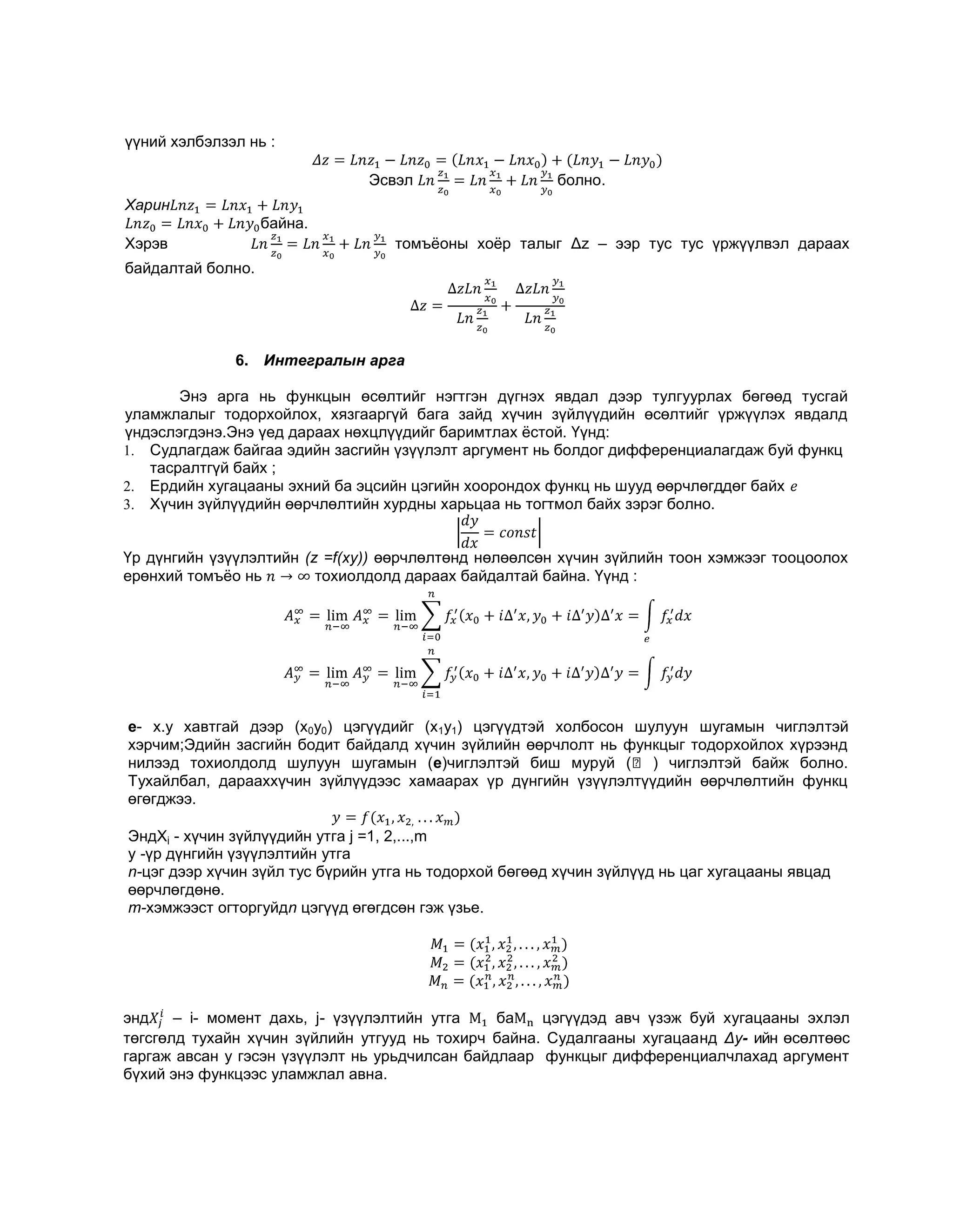 үүний хэлбэлзэл нь :
Эсвэл

болно.

Харин
байна.
Хэрэв

томъѐоны хоѐр талыг Δz – ээр тус тус үржүүлвэл дараах

байдалтай болно.

6. Интегралын арга
Энэ арга нь функцын өсөлтийг нэгтгэн дүгнэх явдал дээр тулгуурлах бөгөөд тусгай
уламжлалыг тодорхойлох, хязгааргүй бага зайд хүчин зүйлүүдийн өсөлтийг үржүүлэх явдалд
үндэслэгдэнэ.Энэ үед дараах нөхцлүүдийг баримтлах ѐстой. Үүнд:
1. Судлагдаж байгаа эдийн засгийн үзүүлэлт аргумент нь болдог дифференциалагдаж буй функц
тасралтгүй байх ;
2. Ердийн хугацааны эхний ба эцсийн цэгийн хоорондох функц нь шууд өөрчлөгддөг байх
3. Хүчин зүйлүүдийн өөрчлөлтийн хурдны харьцаа нь тогтмол байх зэрэг болно.
Үр дүнгийн үзүүлэлтийн (z =f(ху)) өөрчлөлтөнд нөлөөлсөн хүчин зүйлийн тоон хэмжээг тооцоолох
ерөнхий томъѐо нь
тохиолдолд дараах байдалтай байна. Үүнд :

e- х.у хавтгай дээр (х0у0) цэгүүдийг (х1y1) цэгүүдтэй холбосон шулуун шугамын чиглэлтэй
хэрчим;Эдийн засгийн бодит байдалд хүчин зүйлийн өөрчлолт нь функцыг тодорхойлох хүрээнд
нилээд тохиолдолд шулуун шугамын (e)чиглэлтэй биш муруй (⎾ ) чиглэлтэй байж болно.
Тухайлбал, дарааххүчин зүйлүүдээс хамаарах үр дүнгийн үзүүлэлтүүдийн өөрчлөлтийн функц
өгөгджээ.
ЭндXj - хүчин зүйлүүдийн утга j =1, 2,...,m
y -үр дүнгийн үзүүлэлтийн утга
n-цэг дээр хүчин зүйл тус бүрийн утга нь тодорхой бөгөөд хүчин зүйлүүд нь цаг хугацааны явцад
өөрчлөгдөнө.
m-хэмжээст огторгуйдn цэгүүд өгөгдсөн гэж үзье.

14

энд
– i- момент дахь, j- үзүүлэлтийн утга
ба
цэгүүдэд авч үзэж буй хугацааны эхлэл
төгсгөлд тухайн хүчин зүйлийн утгууд нь тохирч байна. Судалгааны хугацаанд Δy- ийн өсөлтөөс
гаргаж авсан у гэсэн үзүүлэлт нь урьдчилсан байдлаар функцыг дифференциалчлахад аргумент
бүхий энэ функцээс уламжлал авна.

 