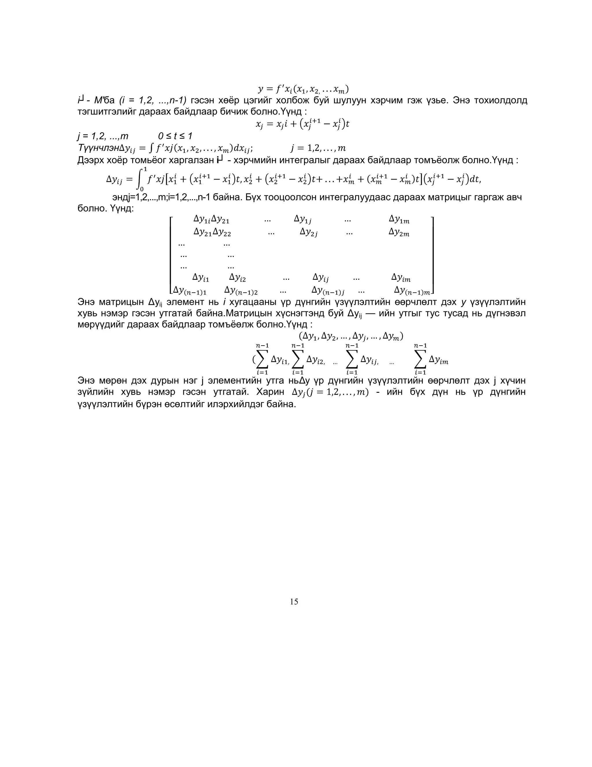 i┘- М'ба (i = 1,2, ...,n-1) гэсэн хөѐр цэгийг холбож буй шулуун хэрчим гэж үзье. Энэ тохиолдолд
тэгшитгэлийг дараах байдлаар бичиж болно.Үүнд :
j = 1,2, ...,m
0≤t≤1
Түүнчлэн
Дээрх хоѐр томьѐог харгалзан i┘ - хэрчмийн интегралыг дараах байдлаар томъѐолж болно.Үүнд :

эндj=1,2,...,m;i=1,2,...,n-1 байна. Бүх тооцоолсон интегралуудаас дараах матрицыг гаргаж авч
болно. Үүнд:

Энэ матрицын Δуij элемент нь i хугацааны үр дүнгийн үзүүлэлтийн өөрчлөлт дэх у үзүүлэлтийн
хувь нэмэр гэсэн утгатай байна.Матрицын хүснэгтэнд буй Δуij — ийн утгыг тус тусад нь дүгнэвэл
мөрүүдийг дараах байдлаар томъѐөлж болно.Үүнд :

Энэ мөрөн дэх дурын нэг j элементийн утга ньΔy үр дүнгийн үзүүлэлтийн өөрчлөлт дэх j хүчин
зүйлийн хувь нэмэр гэсэн утгатай. Харин
- ийн бүх дүн нь үр дүнгийн
үзүүлэлтийн бүрэн өсөлтийг илэрхийлдэг байна.

15

 