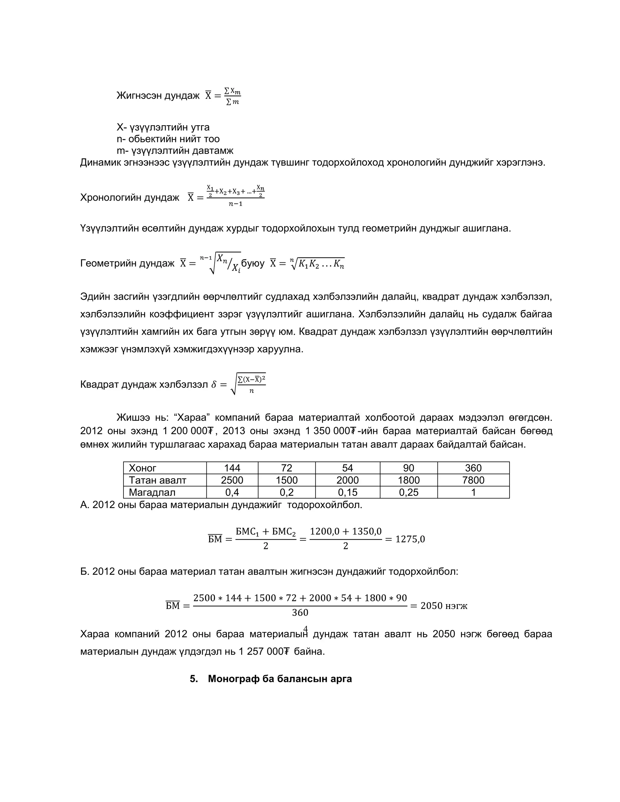 Жигнэсэн дундаж
Х- үзүүлэлтийн утга
n- обьектийн нийт тоо
m- үзүүлэлтийн давтамж
Динамик эгнээнээс үзүүлэлтийн дундаж түвшинг тодорхойлоход хронологийн дунджийг хэрэглэнэ.
Хронологийн дундаж
Үзүүлэлтийн өсөлтийн дундаж хурдыг тодорхойлохын тулд геометрийн дунджыг ашиглана.
Геометрийн дундаж

буюу

Эдийн засгийн үзэгдлийн өөрчлөлтийг судлахад хэлбэлзэлийн далайц, квадрат дундаж хэлбэлзэл,
хэлбэлзэлийн коэффициент зэрэг үзүүлэлтийг ашиглана. Хэлбэлзэлийн далайц нь судалж байгаа
үзүүлэлтийн хамгийн их бага утгын зөрүү юм. Квадрат дундаж хэлбэлзэл үзүүлэлтийн өөрчлөлтийн
хэмжээг үнэмлэхүй хэмжигдэхүүнээр харуулна.
Квадрат дундаж хэлбэлзэл
Жишээ нь: ―Хараа‖ компаний бараа материалтай холбоотой дараах мэдээлэл өгөгдсөн.
2012 оны эхэнд 1 200 000₮ , 2013 оны эхэнд 1 350 000₮ -ийн бараа материалтай байсан бөгөөд
өмнөх жилийн туршлагаас харахад бараа материалын татан авалт дараах байдалтай байсан.
Хоног
144
72
54
Татан авалт
2500
1500
2000
Магадлал
0,4
0,2
0,15
А. 2012 оны бараа материалын дундажийг тодорохойлбол.

90
1800
0,25

360
7800
1

Б. 2012 оны бараа материал татан авалтын жигнэсэн дундажийг тодорхойлбол:

4

Хараа компаний 2012 оны бараа материалын дундаж татан авалт нь 2050 нэгж бөгөөд бараа
материалын дундаж үлдэгдэл нь 1 257 000₮ байна.
5. Монограф ба балансын арга

 