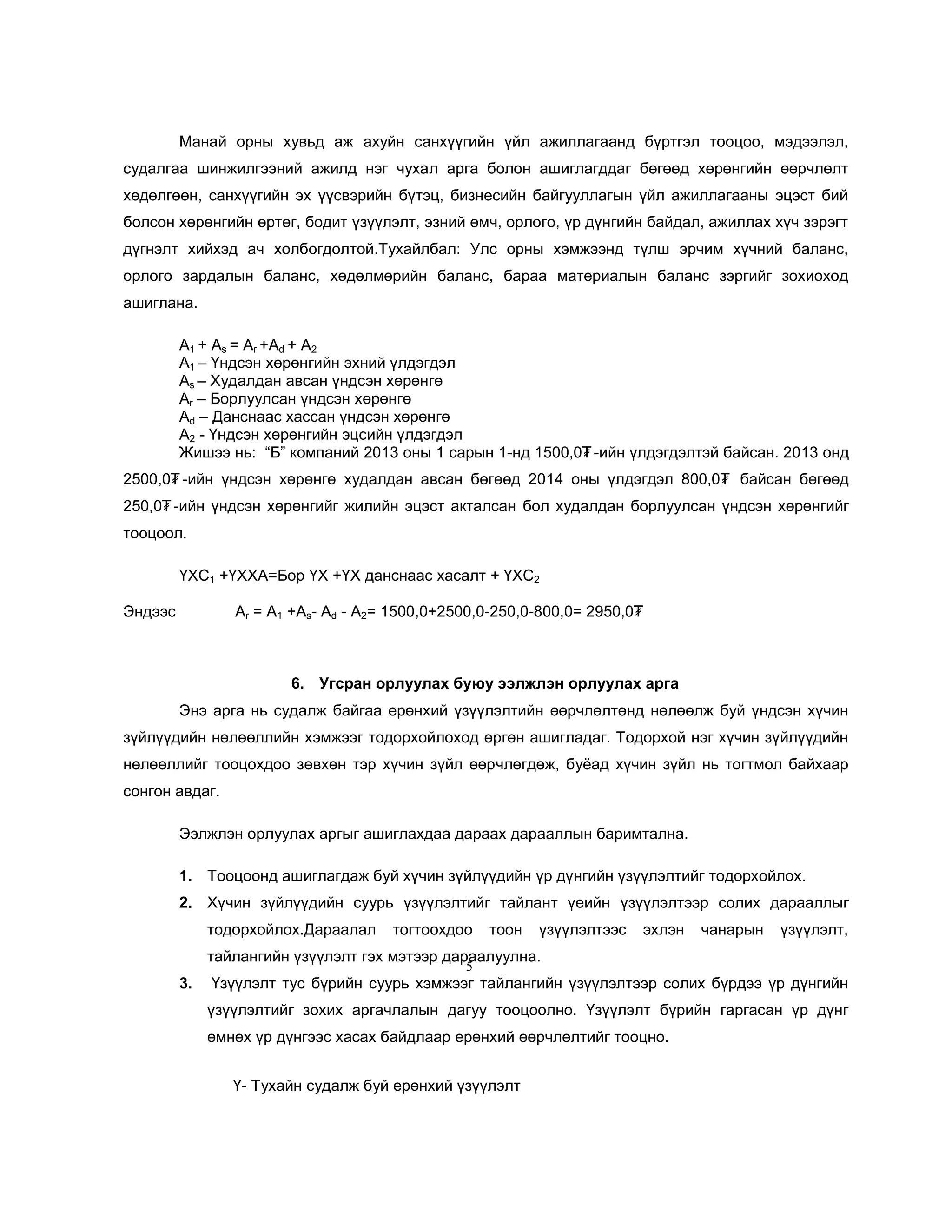 Манай орны хувьд аж ахуйн санхүүгийн үйл ажиллагаанд бүртгэл тооцоо, мэдээлэл,
судалгаа шинжилгээний ажилд нэг чухал арга болон ашиглагддаг бөгөөд хөрөнгийн өөрчлөлт
хөдөлгөөн, санхүүгийн эх үүсвэрийн бүтэц, бизнесийн байгууллагын үйл ажиллагааны эцэст бий
болсон хөрөнгийн өртөг, бодит үзүүлэлт, эзний өмч, орлого, үр дүнгийн байдал, ажиллах хүч зэрэгт
дүгнэлт хийхэд ач холбогдолтой.Тухайлбал: Улс орны хэмжээнд түлш эрчим хүчний баланс,
орлого зардалын баланс, хөдөлмөрийн баланс, бараа материалын баланс зэргийг зохиоход
ашиглана.
А1 + Аs = Ar +Ad + A2
А1 – Үндсэн хөрөнгийн эхний үлдэгдэл
Аs – Худалдан авсан үндсэн хөрөнгө
Ar – Борлуулсан үндсэн хөрөнгө
Ad – Данснаас хассан үндсэн хөрөнгө
A2 - Үндсэн хөрөнгийн эцсийн үлдэгдэл
Жишээ нь: ―Б‖ компаний 2013 оны 1 сарын 1-нд 1500,0₮ -ийн үлдэгдэлтэй байсан. 2013 онд
2500,0₮ -ийн үндсэн хөрөнгө худалдан авсан бөгөөд 2014 оны үлдэгдэл 800,0₮ байсан бөгөөд
250,0₮ -ийн үндсэн хөрөнгийг жилийн эцэст акталсан бол худалдан борлуулсан үндсэн хөрөнгийг
тооцоол.
ҮХС1 +ҮХХА=Бор ҮХ +ҮХ данснаас хасалт + ҮХС2
Эндээс

Ar = А1 +Аs- Ad - A2= 1500,0+2500,0-250,0-800,0= 2950,0₮

6. Угсран орлуулах буюу ээлжлэн орлуулах арга
Энэ арга нь судалж байгаа ерөнхий үзүүлэлтийн өөрчлөлтөнд нөлөөлж буй үндсэн хүчин
зүйлүүдийн нөлөөллийн хэмжээг тодорхойлоход өргөн ашигладаг. Тодорхой нэг хүчин зүйлүүдийн
нөлөөллийг тооцохдоо зөвхөн тэр хүчин зүйл өөрчлөгдөж, буѐад хүчин зүйл нь тогтмол байхаар
сонгон авдаг.
Ээлжлэн орлуулах аргыг ашиглахдаа дараах дарааллын баримтална.
1. Тооцоонд ашиглагдаж буй хүчин зүйлүүдийн үр дүнгийн үзүүлэлтийг тодорхойлох.
2. Хүчин зүйлүүдийн суурь үзүүлэлтийг тайлант үеийн үзүүлэлтээр солих дарааллыг
тодорхойлох.Дараалал

тогтоохдоо

тоон

үзүүлэлтээс

эхлэн

чанарын

үзүүлэлт,

тайлангийн үзүүлэлт гэх мэтээр дараалуулна.
5

3.

Үзүүлэлт тус бүрийн суурь хэмжээг тайлангийн үзүүлэлтээр солих бүрдээ үр дүнгийн
үзүүлэлтийг зохих аргачлалын дагуу тооцоолно. Үзүүлэлт бүрийн гаргасан үр дүнг
өмнөх үр дүнгээс хасах байдлаар ерөнхий өөрчлөлтийг тооцно.
Ү- Тухайн судалж буй ерөнхий үзүүлэлт

 