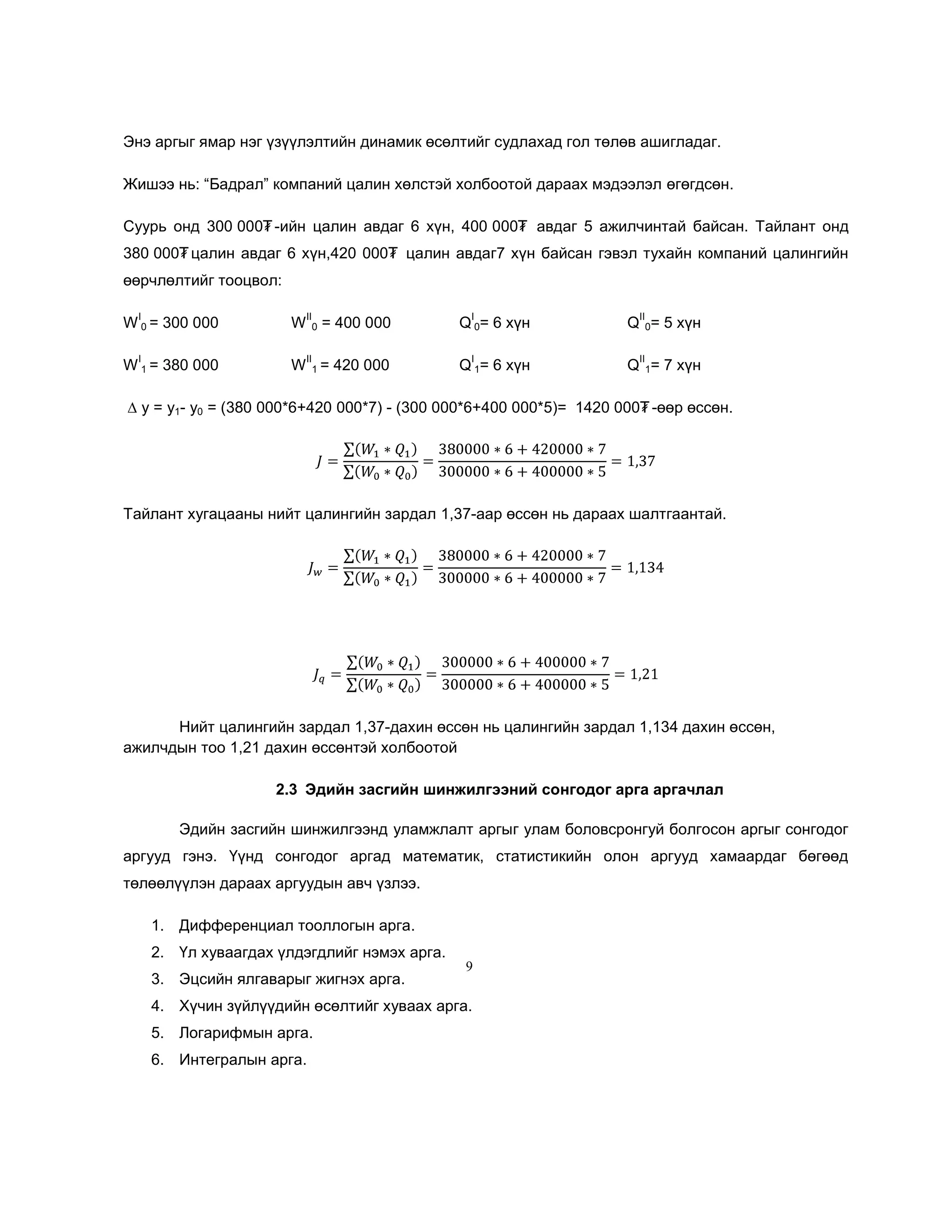 Энэ аргыг ямар нэг үзүүлэлтийн динамик өсөлтийг судлахад гол төлөв ашигладаг.
Жишээ нь: ―Бадрал‖ компаний цалин хөлстэй холбоотой дараах мэдээлэл өгөгдсөн.
Суурь онд 300 000₮ -ийн цалин авдаг 6 хүн, 400 000₮ авдаг 5 ажилчинтай байсан. Тайлант онд
380 000₮ цалин авдаг 6 хүн,420 000₮ цалин авдаг7 хүн байсан гэвэл тухайн компаний цалингийн
өөрчлөлтийг тооцвол:
I

W

= 400 000

Q 0= 6 хүн

I

W 1 = 420 000

Q 1= 6 хүн

W 0 = 300 000
W 1 = 380 000

II
0
II

I

Q 0= 5 хүн

II

I

Q 1= 7 хүн

II

∆ y = y1- y0 = (380 000*6+420 000*7) - (300 000*6+400 000*5)= 1420 000₮ -өөр өссөн.

Тайлант хугацааны нийт цалингийн зардал 1,37-аар өссөн нь дараах шалтгаантай.

Нийт цалингийн зардал 1,37-дахин өссөн нь цалингийн зардал 1,134 дахин өссөн,
ажилчдын тоо 1,21 дахин өссөнтэй холбоотой
2.3 Эдийн засгийн шинжилгээний сонгодог арга аргачлал
Эдийн засгийн шинжилгээнд уламжлалт аргыг улам боловсронгуй болгосон аргыг сонгодог
аргууд гэнэ. Үүнд сонгодог аргад математик, статистикийн олон аргууд хамаардаг бөгөөд
төлөөлүүлэн дараах аргуудын авч үзлээ.
1. Дифференциал тооллогын арга.
2. Үл хуваагдах үлдэгдлийг нэмэх арга.
3. Эцсийн ялгаварыг жигнэх арга.

9

4. Хүчин зүйлүүдийн өсөлтийг хуваах арга.
5. Логарифмын арга.
6. Интегралын арга.

 