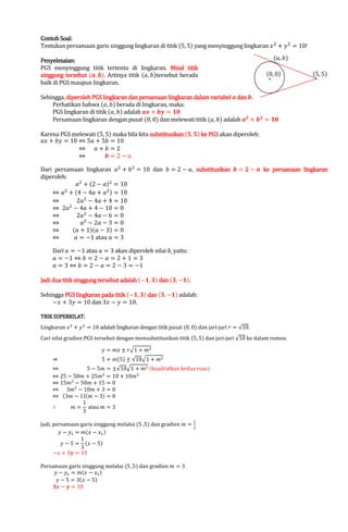 Soal:
Contoh Soal:
Tentukan persamaan garis singgung lingkaran di titik (5, 5) yang menyinggung lingkaran ‫ ݔ‬ଶ ൅ ‫ ݕ‬ଶ ൌ 10!

Penyelesaian:
PGS menyinggung titik tertentu di lingkaran. Misal titik
singgung tersebut (ࢇ, ࢈). Artinya titik (ܽ, ܾ)tersebut berada
.
baik di PGS maupun lingkaran.

(ܽ, ܾ)

(0, 0)

(5, 5)

Sehingga, diperoleh PGS lingkaran dan persamaan lingkaran dalam variabel ࢇ dan ࢈.
Perhatikan bahwa (ܽ, ܾ) berada di lingkaran, maka:
PGS lingkaran di titik (ܽ, ܾ) adalah ࢇ࢞ ൅ ࢈࢟ ൌ ૚૙
Persamaan lingkaran dengan pusat (0, 0) dan melewati titik (ܽ, ܾ) adalah ࢇ૛ ൅ ࢈૛ ൌ ૚૙

Karena PGS melewati (5, 5) maka bila kita substitusikan (૞, ૞) ke PGS akan diperoleh:
ܽ‫ ݔ‬൅ ܾ‫ ݕ‬ൌ 10 ֞ 5ܽ ൅ 5ܾ ൌ 10
֞ ܽ൅ܾ ൌ2
֞
࢈ൌ2െܽ

Dari persamaan lingkaran ܽଶ ൅ ܾ ଶ ൌ 10 dan ܾ ൌ 2 െ ܽ, substitusikan ࢈ ൌ ૛ െ ࢇ ke persamaan lingkaran
diperoleh:
ܽଶ ൅ (2 െ ܽ)ଶ ൌ 10
֞ ܽଶ ൅ (4 െ 4ܽ ൅ ܽଶ ) ൌ 10
֞
2ܽଶ െ 4ܽ ൅ 4 ൌ 10
ଶ
֞ 2ܽ െ 4ܽ ൅ 4 െ 10 ൌ 0
֞
2ܽଶ െ 4ܽ െ 6 ൌ 0
֞
ܽଶ െ 2ܽ െ 3 ൌ 0
(ܽ ൅ 1)(ܽ െ 3) ൌ 0
֞
֞
ܽ ൌ െ1 atau ܽ ൌ 3
Dari ܽ ൌ െ1 atau ܽ ൌ 3 akan diperoleh nilai ܾ, yaitu:
ܽ ൌ െ1 ֞ ܾ ൌ 2 െ ܽ ൌ 2 ൅ 1 ൌ 3
ܽ ൌ 3 ֞ ܾ ൌ 2 െ ܽ ൌ 2 െ 3 ൌ െ1

Jadi dua titik singgung tersebut adalah (െ૚, ૜) dan (૜, െ૚).
.

Sehingga PGS lingkaran pada titik (െ૚, ૜) dan (૜, െ૚) adalah:
െ‫ ݔ‬൅ 3‫ ݕ‬ൌ 10 dan 3‫ ݔ‬െ ‫ ݕ‬ൌ 10.

TRIK SUPERKILAT:

Lingkaran ‫ ݔ‬ଶ ൅ ‫ ݕ‬ଶ ൌ 10 adalah lingkaran dengan titik pusat (0, 0) dan jari-jari ‫ ݎ‬ൌ √10.

Cari nilai gradien PGS tersebut dengan mensubstitusikan titik (5, 5) dan jari-jari √10 ke dalam rumus:
֜

‫ ݕ‬ൌ ݉‫ ݔ‬േ ‫ݎ‬ඥ1 ൅ ݉ଶ

5 ൌ ݉(5) േ √10ඥ1 ൅ ݉ଶ

֞
5 െ 5݉ ൌ േ√10ඥ1 ൅ ݉ଶ (kuadratkan kedua ruas)
֞ 25 െ 50݉ ൅ 25݉ଶ ൌ 10 ൅ 10݉ଶ
֞ 15݉ଶ െ 50݉ ൅ 15 ൌ 0
֞ 3݉ଶ െ 10݉ ൅ 3 ൌ 0
֞ (3݉ െ 1)(݉ െ 3) ൌ 0
1
‫׵‬
݉ ൌ atau ݉ ൌ 3
3
ଵ

Jadi, persamaan garis singgung melalui (5 ,5) dan gradien ݉ ൌ
ଷ
‫ ݕ‬െ ‫ݕ‬ଵ ൌ ݉(‫ ݔ‬െ ‫ݔ‬ଵ )
1
‫ ݕ‬െ 5 ൌ (‫ ݔ‬െ 5)
3
െ‫ ݔ‬൅ 3࢟ ൌ 10

Persamaan garis singgung melalui (5 ,5) dan gradien ݉ ൌ 3
‫ ݕ‬െ ‫ݕ‬ଵ ൌ ݉(‫ ݔ‬െ ‫ݔ‬ଵ )
‫ ݕ‬െ 5 ൌ 3(‫ ݔ‬െ 5)
૜࢞ െ ࢟ ൌ 10

 