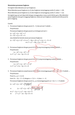 Menentukan persamaan lingkaran

Seringkali tidak diketahui jari-jari lingkaran.

Misal diketahui pusat lingkaran (ܽ, ܾ) dan lingkaran menyinggung sumbu X, maka ‫ ݎ‬ൌ |ܾ|.

Misal diketahui pusat lingkaran (ܽ, ܾ) dan lingkaran menyinggung sumbu Y, maka ‫ ݎ‬ൌ |ܽ|.

Seringkali juga jari-jari diperoleh dengan menggunakan rumus jarak titik ke garis. Bila diketahui
pusat lingkaran dan garis singgung lingkaran, maka jari-jari lingkaran adalah jarak titik pusat ke
garis singgung.
Contoh:

1. Persamaan lingkaran dengan pusat (5, െ1) dan jari-jari 3 adalah ….
Penyelesaian:

Persamaan lingkaran dengan pusat (ܽ, ܾ) dengan jari-jari ‫:ݎ‬
(‫ ݔ‬െ ܽ)ଶ ൅ (‫ ݕ‬െ ܾ)ଶ ൌ ‫ ݎ‬ଶ
(‫ ݔ‬െ 5)ଶ ൅ (‫ ݕ‬൅ 1)ଶ ൌ 9

atau diubah ke bentuk umum persamaan lingkaran:

(‫ ݔ‬െ 5)ଶ ൅ (‫ ݕ‬൅ 1)ଶ ൌ 9 ֜ ‫ ݔ‬ଶ െ 10‫ ݔ‬൅ 25 ൅ ‫ ݕ‬ଶ ൅ 2‫ ݕ‬൅ 1 െ 9 ൌ 0
֞ ‫ ݔ‬ଶ ൅ ‫ ݕ‬ଶ െ 10‫ ݔ‬൅ 2‫ ݕ‬൅ 17 ൌ 0
2. Persamaan lingkaran dengan pusat di (3, 2) yang menyinggung sumbu X adalah ….
Penyelesaian:

(‫ ݔ‬െ 3)ଶ ൅ (‫ ݕ‬െ 2)ଶ ൌ 2ଶ
֜ ‫ ݔ‬ଶ ൅ ‫ ݕ‬ଶ െ 6‫ ݔ‬െ 4‫ ݕ‬൅ 9 ൌ 0
3. Persamaan lingkaran dengan pusat di (െ1, 2) yang menyinggung sumbu Y adalah ….
Penyelesaian:

(‫ ݔ‬൅ 1)ଶ ൅ (‫ ݕ‬െ 2)ଶ ൌ (െ1)ଶ
֜ ‫ ݔ‬ଶ ൅ ‫ ݕ‬ଶ ൅ 2‫ ݔ‬െ 4‫ ݕ‬൅ 4 ൌ 0
4. Persamaan lingkaran yang berpusat di (1, 4) dan menyinggung garis 3‫ ݔ‬െ 4‫ ݕ‬െ 2 ൌ 0 adalah ….
Penyelesaian:

Pusat (‫ݔ‬ଵ , ‫ݕ‬ଵ ) ൌ (1, 4)

Garis 3‫ ݔ‬െ 4‫ ݕ‬െ 2 ൌ 0, dengan ܽ ൌ 3, ܾ ൌ െ4, dan ܿ ൌ െ2.

Persamaan lingkaran dengan pusat (‫ݔ‬ଵ , ‫ݕ‬ଵ ) menyinggung garis ܽ‫ ݔ‬൅ ܾ‫ ݕ‬൅ ܿ ൌ 0 adalah:
(‫ ݔ‬െ ܽ)ଶ ൅ (‫ ݕ‬െ ܾ)ଶ ൌ ቂ

௔௫భ ା௕௬భ ା௖ ଶ
√௔మ ା௕ మ

ቃ

3(1) െ 4(4) െ 2
(‫ ݔ‬െ 1) ൅ (‫ ݕ‬െ 4) ൌ ቈ
֜
቉
√3ଶ ൅ 4ଶ
֞ ‫ ݔ‬ଶ െ 2‫ ݔ‬൅ 1 ൅ ‫ ݕ‬ଶ െ 8‫ ݕ‬൅ 16 ൌ 9
֞
‫ ݔ‬ଶ ൅ ‫ ݕ‬ଶ െ 2‫ ݔ‬െ 8‫ ݕ‬൅ 8 ൌ 0
ଶ

ଶ

ଶ

 