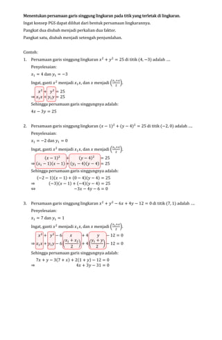 lingkaran
Menentukan persamaan garis singgung lingkaran pada titik yang terletak di lingkaran.

Ingat konsep PGS dapat dilihat dari bentuk persamaan lingkarannya.
Pangkat dua diubah menjadi perkalian dua faktor.

Pangkat satu, diubah menjadi setengah penjumlahan.
Contoh:
1.

Persamaan garis singgung lingkaran ‫ ݔ‬ଶ ൅ ‫ ݕ‬ଶ ൌ 25 di titik (4, െ3) adalah ….
Penyelesaian:

‫ݔ‬ଵ ൌ 4 dan ‫ݕ‬ଵ ൌ െ3

Ingat, ganti ‫ ݔ‬ଶ menjadi ‫ݔ‬ଵ ‫ ,ݔ‬dan ‫ ݔ‬menjadi ቀ

‫ ݔ‬ଶ ൅ ‫ ݕ‬ଶ ൌ 25
֜ ‫ݔ‬ଵ ‫ ݔ‬൅ ‫ݕ‬ଵ ‫ ݕ‬ൌ 25

௫భ ା௫
ଶ

ቁ.

Sehingga persamaan garis singgungnya adalah:
4‫ ݔ‬െ 3‫ ݕ‬ൌ 25

2.

Persamaan garis singgung lingkaran (‫ ݔ‬െ 1)ଶ ൅ (‫ ݕ‬െ 4)ଶ ൌ 25 di titik (െ2, 0) adalah ….
Penyelesaian:

‫ݔ‬ଵ ൌ െ2 dan ‫ݕ‬ଵ ൌ 0

Ingat, ganti ‫ ݔ‬ଶ menjadi ‫ݔ‬ଵ ‫ ,ݔ‬dan ‫ ݔ‬menjadi ቀ

(‫ ݕ‬െ 4)ଶ ൌ 25
(‫ ݔ‬െ 1)ଶ ൅
֜ (‫ݔ‬ଵ െ 1)(‫ ݔ‬െ 1) ൅ (‫ݕ‬ଵ െ 4)(‫ ݕ‬െ 4) ൌ 25

௫భ ା௫
ଶ

ቁ.

Sehingga persamaan garis singgungnya adalah:

(െ2 െ 1)(‫ ݔ‬െ 1) ൅ (0 െ 4)(‫ ݕ‬െ 4) ൌ 25
(െ3)(‫ ݔ‬െ 1) ൅ (െ4)(‫ ݕ‬െ 4) ൌ 25
֜
֞
െ3‫ ݔ‬െ 4‫ ݕ‬െ 6 ൌ 0
3.

Persamaan garis singgung lingkaran ‫ ݔ‬ଶ ൅ ‫ ݕ‬ଶ െ 6‫ ݔ‬൅ 4‫ ݕ‬െ 12 ൌ 0 di titik (7, 1) adalah ….
Penyelesaian:

‫ݔ‬ଵ ൌ 7 dan ‫ݕ‬ଵ ൌ 1

Ingat, ganti ‫ ݔ‬ଶ menjadi ‫ݔ‬ଵ ‫ ,ݔ‬dan ‫ ݔ‬menjadi ቀ
‫ݔ‬ଶ ൅ ‫ݕ‬ଶ െ 6

௫భ ା௫
ଶ

ቁ.

‫ݔ‬
൅4
‫ݕ‬
െ 12 ൌ 0
‫ݔ‬ଵ ൅ ‫ݔ‬ଶ
‫ݕ‬ଵ ൅ ‫ݕ‬
֜ ‫ݔ‬ଵ ‫ ݔ‬൅ ‫ݕ‬ଵ ‫ ݕ‬െ 6 ൬
൰൅ 4൬
൰ െ 12 ൌ 0
2
2
Sehingga persamaan garis singgungnya adalah:

7‫ ݔ‬൅ ‫ ݕ‬െ 3(7 ൅ ‫ )ݔ‬൅ 2(1 ൅ ‫ )ݕ‬െ 12 ൌ 0
֜
4‫ ݔ‬൅ 3‫ ݕ‬െ 31 ൌ 0

 