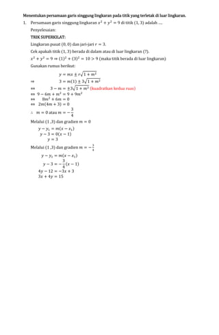 lingkaran
Menentukan persamaan garis singgung lingkaran pada titik yang terletak di luar lingkaran.

1.

Persamaan garis singgung lingkaran ‫ ݔ‬ଶ ൅ ‫ ݕ‬ଶ ൌ 9 di titik (1, 3) adalah ….

Penyelesaian:

TRIK SUPERKILAT:

Lingkaran pusat (0, 0) dan jari-jari ‫ ݎ‬ൌ 3.

Cek apakah titik (1, 3) berada di dalam atau di luar lingkaran (?).

‫ ݔ‬ଶ ൅ ‫ ݕ‬ଶ ൌ 9 ֜ (1)ଶ ൅ (3)ଶ ൌ 10 ൐ 9 (maka titik berada di luar lingkaran)
Gunakan rumus berikut:

֜

‫ ݕ‬ൌ ݉‫ ݔ‬േ ‫ݎ‬ඥ1 ൅ ݉ଶ

3 ൌ ݉(1) േ 3ඥ1 ൅ ݉ଶ

֞
3 െ ݉ ൌ േ3ඥ1 ൅ ݉ଶ (kuadratkan kedua ruas)
֞ 9 െ 6݉ ൅ ݉ଶ ൌ 9 ൅ 9݉ଶ
֞
8݉ଶ ൅ 6݉ ൌ 0
֞ 2݉(4݉ ൅ 3) ൌ 0
3
‫ ݉ ׵‬ൌ 0 atau ݉ ൌ െ
4
Melalui (1 ,3) dan gradien ݉ ൌ 0
‫ ݕ‬െ ‫ݕ‬ଵ ൌ ݉(‫ ݔ‬െ ‫ݔ‬ଵ )
‫ ݕ‬െ 3 ൌ 0(‫ ݔ‬െ 1)
‫ݕ‬ൌ3

Melalui (1 ,3) dan gradien ݉ ൌ െ
‫ ݕ‬െ ‫ݕ‬ଵ ൌ ݉(‫ ݔ‬െ ‫ݔ‬ଵ )
3
‫ ݕ‬െ 3 ൌ െ (‫ ݔ‬െ 1)
4
4‫ ݕ‬െ 12 ൌ െ3‫ ݔ‬൅ 3
3‫ ݔ‬൅ 4‫ ݕ‬ൌ 15

ଷ
ସ

 