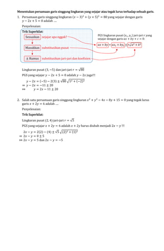 lingkaran
Menentukan persamaan garis singgung lingkaran yang sejajar atau tegak lurus terhadap sebuah garis.
1. Persamaan garis singgung lingkaran (‫ ݔ‬െ 3)ଶ ൅ (‫ ݕ‬൅ 5)ଶ ൌ 80 yang sejajar dengan garis
‫ ݕ‬െ 2‫ ݔ‬൅ 5 ൌ 0 adalah ….
Penyelesaian:

Superkilat:
Trik Superkilat:

Sesuaikan sejajar apa nggak?

Masukkan substitusikan pusat

PGS lingkaran pusat (‫ݔ‬ଵ , ‫ݕ‬ଵ ) jari-jari ‫ ݎ‬yang
sejajar dengan garis ܽ‫ ݔ‬൅ ܾ‫ ݕ‬൅ ܿ ൌ 0:

ܽ‫ ݔ‬൅ ܾ‫ ݕ‬ൌ ܽ‫ݔ‬ଵ ൅ ܾ‫ݕ‬ଵ േ ‫ݎ‬ඥܽଶ ൅ ܾ ଶ

േ Rumus substitusikan jari-jari dan koefisien
Lingkaran pusat (3, െ5) dan jari-jari ‫ ݎ‬ൌ √80

PGS yang sejajar ‫ ݕ‬െ 2‫ ݔ‬൅ 5 ൌ 0 adalah ‫ ݕ‬െ 2‫ ݔ‬juga!!!

‫ ݕ‬െ 2‫ ݔ‬ൌ (െ5) െ 2(3) േ √80 ඥ1ଶ ൅ (െ2)ଶ
֜ ‫ ݕ‬െ 2‫ ݔ‬ൌ െ11 േ 20
֞
‫ ݕ‬ൌ 2‫ ݔ‬െ 11 േ 20

2. Salah satu persamaan garis singgung lingkaran ‫ ݔ‬ଶ ൅ ‫ ݕ‬ଶ െ 4‫ ݔ‬െ 8‫ ݕ‬൅ 15 ൌ 0 yang tegak lurus
garis ‫ ݔ‬൅ 2‫ ݕ‬ൌ 6 adalah ….
Penyelesaian:

Trik Superkilat:

Lingkaran pusat (2, 4) jari-jari ‫ ݎ‬ൌ √5

PGS yang sejajar ‫ ݔ‬൅ 2‫ ݕ‬ൌ 6 adalah ‫ ݔ‬൅ 2‫ ݕ‬harus diubah menjadi 2‫ ݔ‬െ ‫!!! ݕ‬

2‫ ݔ‬െ ‫ ݕ‬ൌ 2(2) െ (4) േ √5 ඥ(2)ଶ ൅ (1)ଶ
֜ 2‫ ݔ‬െ ‫ ݕ‬ൌ 0 േ 5
֞ 2‫ ݔ‬െ ‫ ݕ‬ൌ 5 dan 2‫ ݔ‬െ ‫ ݕ‬ൌ െ5

 