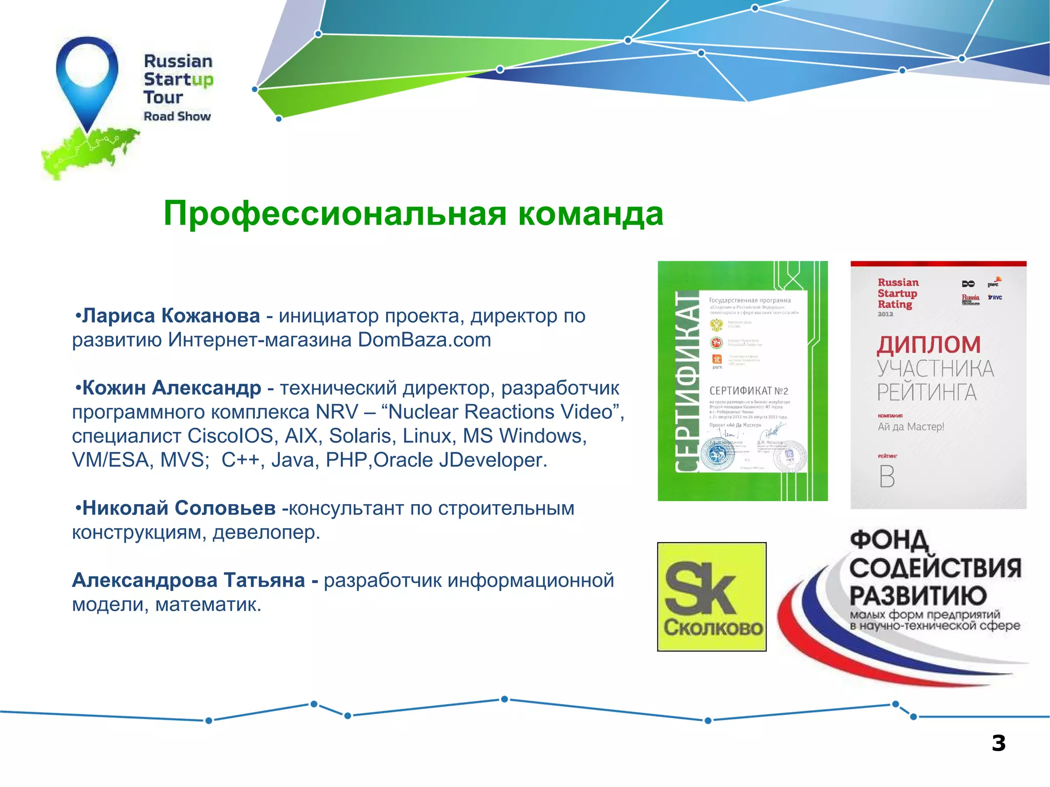 Профессиональная команда
•Лариса Кожанова - инициатор проекта, директор по
развитию Интернет-магазина DomBaza.com
•Кожин Александр - технический директор, разработчик
программного комплекса NRV – “Nuclear Reactions Video”,
специалист CiscoIOS, AIX, Solaris, Linux, MS Windows,
VM/ESA, MVS; C++, Java, PHP,Oracle JDeveloper.
•Николай Соловьев -консультант по строительным
конструкциям, девелопер.
Александрова Татьяна - разработчик информационной
модели, математик.

3

 