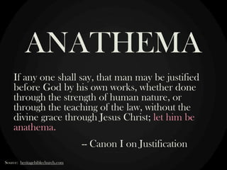 ANATHEMA
If any one shall say, that man may be justified
before God by his own works, whether done
through the strength of human nature, or
through the teaching of the law, without the
divine grace through Jesus Christ; let him be
anathema.
-- Canon I on Justification
Source: heritagebiblechurch.com

 