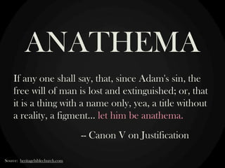 ANATHEMA
If any one shall say, that, since Adam's sin, the
free will of man is lost and extinguished; or, that
it is a thing with a name only, yea, a title without
a reality, a figment… let him be anathema.
-- Canon V on Justification
Source: heritagebiblechurch.com

 