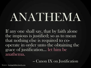 ANATHEMA
If any one shall say, that by faith alone
the impious is justified; so as to mean
that nothing else is required to cooperate in order unto the obtaining the
grace of justification… let him be
anathema.
-- Canon IX on Justification
Source: heritagebiblechurch.com

 