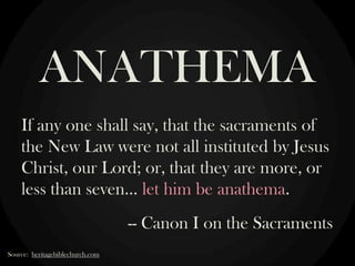 ANATHEMA
If any one shall say, that the sacraments of
the New Law were not all instituted by Jesus
Christ, our Lord; or, that they are more, or
less than seven… let him be anathema.
-- Canon I on the Sacraments
Source: heritagebiblechurch.com

 