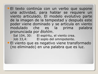 El

texto continúa con un verbo que supone
una actividad, para hablar se requiere un
viento articulado. El modelo evolutivo parte
de la imagen de la tempestad y después este
poder viene dominado y se articula en viento
modulado
che
es
la
prima
palabra
pronunciada por ̉ělohîm.
◦ Sal 104, 30:
◦ Job 33,4:

El

El espíritu, el viento crea.
El soplo del omnipotente.

viento que es negativo viene transformado
(no eliminado) en una palabra que es luz.

 