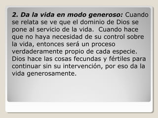 2. Da la vida en modo generoso: Cuando
se relata se ve que el dominio de Dios se
pone al servicio de la vida. Cuando hace
que no haya necesidad de su control sobre
la vida, entonces será un proceso
verdaderamente propio de cada especie.
Dios hace las cosas fecundas y fértiles para
continuar sin su intervención, por eso da la
vida generosamente.

 