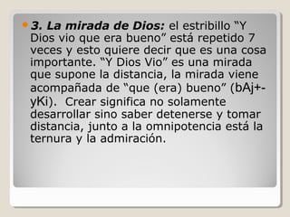 3.

La mirada de Dios: el estribillo “Y
Dios vio que era bueno” está repetido 7
veces y esto quiere decir que es una cosa
importante. “Y Dios Vio” es una mirada
que supone la distancia, la mirada viene
acompañada de “que (era) bueno” (bAj+yKi). Crear significa no solamente
desarrollar sino saber detenerse y tomar
distancia, junto a la omnipotencia está la
ternura y la admiración.

 