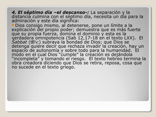 4. El séptimo día –el descanso-: La separación y la
distancia culmina con el séptimo día, necesita un día para la
admiración y este día significa:
Dios consigo mismo, al detenerse, pone un límite a la
explicación del propio poder; demuestra que es más fuerte
que su propia fuerza, domina el dominio y esta es la
verdadera omnipotencia (Sab 12,17-18 en el texto LXX). El
Šabbat (tB'v;) subraya la bondad de Dios; que Dios se
detenga quiere decir que rechaza invadir la creación, hay un
espacio de autonomía y sobre todo para la humanidad. El
modo en el cual Dios “cumple” la creación es dejándola
“incompleta” y tomando el riesgo. El texto hebreo termina la
obra creadora diciendo que Dios se retira, reposa, cosa que
no sucede en el texto griego.

 