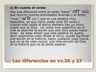  a)

En cuanto al verbo:
 Hay una diferencia entre el verbo “hacer” (hf'[' ‘āśâ)
que recorre muchas actividades diversas y el verbo
“crear” (ar'B' bārā’) que es una palabra muy
específica, ya que viene usada unas 50 veces y
cuando está usada al activo siempre hay un único
sujeto que es Dios. Un verbo muy específico en el
cual se describe la acción que solo Dios puede hacer:
crear. Se debe añadir que esta palabra no quiere
decir solamente crear desde el inicio, puede significar
una acción en la historia, hacer cualquier cosa nueva,
que no se ha visto nunca; una intervención de Dios
en la historia que no se podía esperar.

… Las diferencias en vv.26 y 27

 