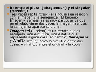  b)

Entre el plural («hagamos») y el singular
(«creó»):
 Tres veces repite “creó” (al singular) en relación
con la imagen y la semejanza. El binomio
Imagen – Semejanza es muy particular ya que,
en el relato viene dos veces la imagen mientras
la semejanza aparece solo una.
 Imagen (~l,c, selem) es un retrato que es
esculpido, una escultura, una estatua que
representa alguna cosa, en cambio, Semejanza
(tWmD> demût) indica la similitud entre dos
cosas, o similitud entre el original y la copia.

 