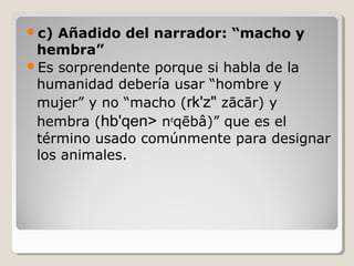 c)

Añadido del narrador: “macho y
hembra”
Es sorprendente porque si habla de la
humanidad debería usar “hombre y
mujer” y no “macho (rk'z" zācār) y
hembra (hb'qen> neqēbâ)” que es el
término usado comúnmente para designar
los animales.

 