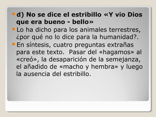 d)

No se dice el estribillo «Y vio Dios
que era bueno - bello»
Lo ha dicho para los animales terrestres,
¿por qué no lo dice para la humanidad?.
En síntesis, cuatro preguntas extrañas
para este texto. Pasar del «hagamos» al
«creó», la desaparición de la semejanza,
el añadido de «macho y hembra» y luego
la ausencia del estribillo.

 