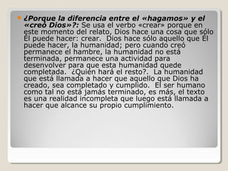  ¿Porque

la diferencia entre el «hagamos» y el
«creó Dios»?: Se usa el verbo «crear» porque en
este momento del relato, Dios hace una cosa que sólo
Él puede hacer: crear. Dios hace sólo aquello que Él
puede hacer, la humanidad; pero cuando creó
permanece el hambre, la humanidad no está
terminada, permanece una actividad para
desenvolver para que esta humanidad quede
completada. ¿Quién hará el resto?. La humanidad
que está llamada a hacer que aquello que Dios ha
creado, sea completado y cumplido. El ser humano
como tal no está jamás terminado, es más, el texto
es una realidad incompleta que luego está llamada a
hacer que alcance su propio cumplimiento.

 