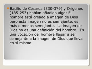 Basilio

de Cesarea (330-379) y Orígenes
(185-253) habían añadido algo: El
hombre está creado a imagen de Dios
pero esta imagen no es semejante, es
más o menos semejante. La imagen de
Dios no es una definición del hombre. Es
una vocación del hombre llegar a ser
semejante a la imagen de Dios que lleva
en sí mismo.

 