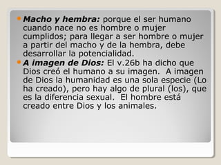 Macho

y hembra: porque el ser humano
cuando nace no es hombre o mujer
cumplidos; para llegar a ser hombre o mujer
a partir del macho y de la hembra, debe
desarrollar la potencialidad.
A imagen de Dios: El v.26b ha dicho que
Dios creó el humano a su imagen. A imagen
de Dios la humanidad es una sola especie (Lo
ha creado), pero hay algo de plural (los), que
es la diferencia sexual. El hombre está
creado entre Dios y los animales.

 