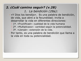 2. ¿Cuál camino seguir? (v.28)
1. La bendición (28a):
◦ «Y Dios los bendijo». Es una palabra de bendición,
de vida, que abre a la fecundidad; invita a
desarrollar la vida en diferentes direcciones:
 1ª. «Fructificad»: cualidad de la vida humana
 2ª. «Multiplicaos»: cantidad según la potencialidad.
 3ª. «Llenad»: extensión de la vida.

◦ Por tanto, es una palabra de bendición que llama a
la vida en toda su potencialidad.

 