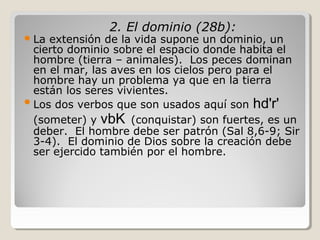  La

2. El dominio (28b):

extensión de la vida supone un dominio, un
cierto dominio sobre el espacio donde habita el
hombre (tierra – animales). Los peces dominan
en el mar, las aves en los cielos pero para el
hombre hay un problema ya que en la tierra
están los seres vivientes.
 Los dos verbos que son usados aquí son hd'r'
(someter) y vbK (conquistar) son fuertes, es un
deber. El hombre debe ser patrón (Sal 8,6-9; Sir
3-4). El dominio de Dios sobre la creación debe
ser ejercido también por el hombre.

 