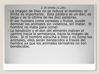  La

3. El límite (v.29):

imagen de Dios no se reduce al dominio; el
límite es importante. Esta palabra es un don, es
larga y es la última de las diez palabras.
 El ser humano come cereales y frutos, puede
dominar los animales sin violencia, sin matar. El
hombre no mata para comer.
 La bendición y el don del alimento indican el
camino hacia la semejanza, hacia la imagen de
Dios. Si el hombre escucha a Dios y no come los
animales, ellos serán bendecidos a través del
hombre ya que los animales terrestres no son
bendecidos.

 