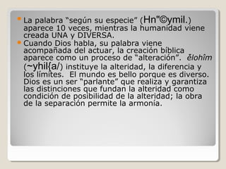 palabra “según su especie” (Hn"©ymil.)
aparece 10 veces, mientras la humanidad viene
creada UNA y DIVERSA.
 Cuando Dios habla, su palabra viene
acompañada del actuar, la creación bíblica
aparece como un proceso de “alteración”. ̉ělohîm
(~yhil{a/) instituye la alteridad, la diferencia y
los límites. El mundo es bello porque es diverso.
Dios es un ser “parlante” que realiza y garantiza
las distinciones que fundan la alteridad como
condición de posibilidad de la alteridad; la obra
de la separación permite la armonía.
 La

 