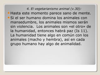 4. El vegetarianismo animal (v.30):
Hasta

este momento parece sano de mente.
Si el ser humano domina los animales con
mansedumbre, los animales mismos serán
sin violencia. Los animales son «el otro» de
la humanidad, entonces habrá paz (Is 11).
La humanidad tiene algo en común con los
animales (macho y hembra), así en cada
grupo humano hay algo de animalidad.

 